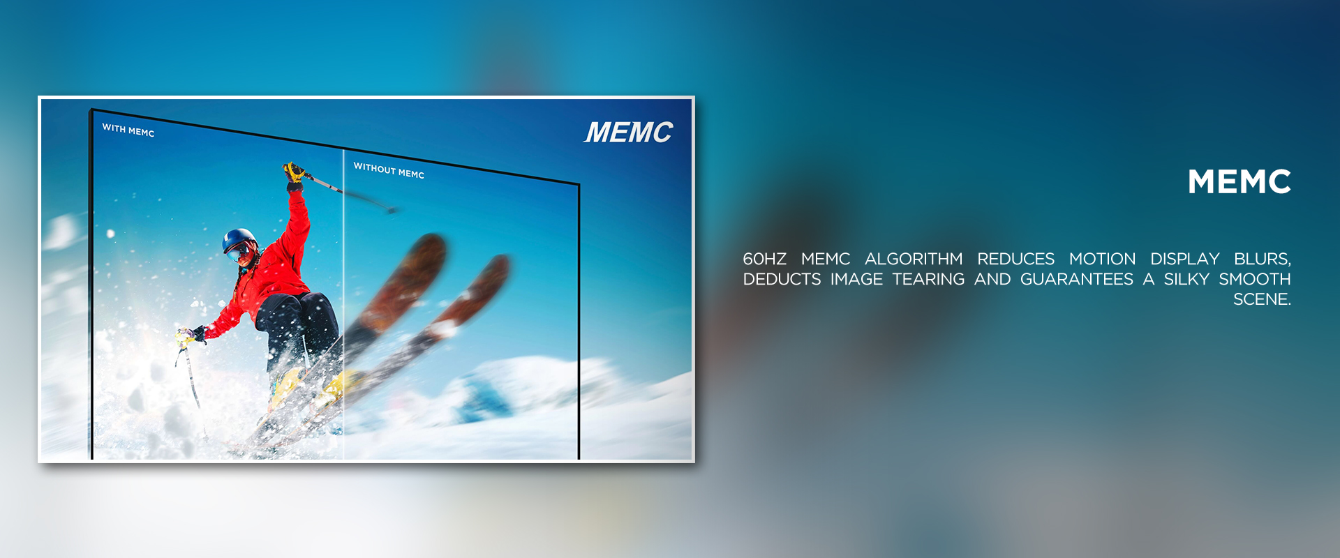 MEMC - 60Hz MEMC algorithm reduces motion display blurs, deducts image tearing and guarantees a silky smooth scene.
